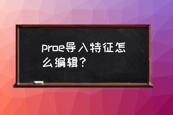 creo导入特征标识后怎么进行编辑 proe导入特征怎么编辑？