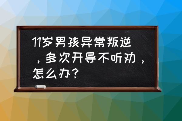 让男孩听话的十大技巧 11岁男孩异常叛逆，多次开导不听劝，怎么办？