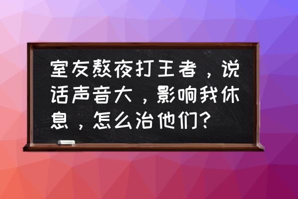 练习唱歌时怎么保护自己的声音 室友熬夜打王者，说话声音大，影响我休息，怎么治他们？