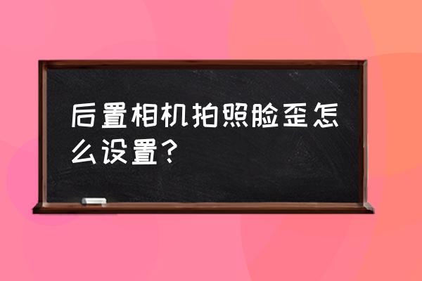 相机镜头校正怎么设置 后置相机拍照脸歪怎么设置？