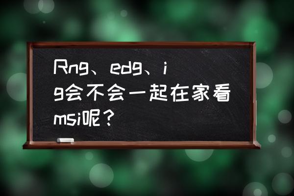 msi季中冠军赛赛程rng直播 Rng、edg、ig会不会一起在家看msi呢？