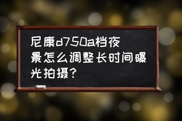 尼康d750拍照怎么调最佳 尼康d750a档夜景怎么调整长时间曝光拍摄？