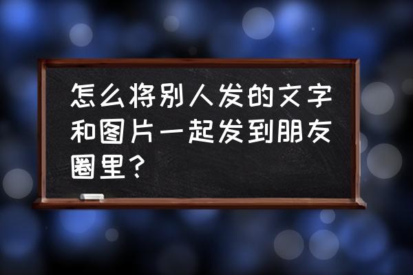 微信聊天如何文字和图片一起发送 怎么将别人发的文字和图片一起发到朋友圈里？