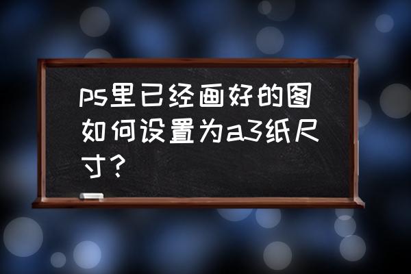 ps怎么把纸张a3调成a4 ps里已经画好的图如何设置为a3纸尺寸？