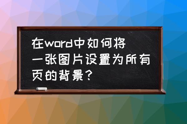 如何把图片设置成自己的背景 在word中如何将一张图片设置为所有页的背景？