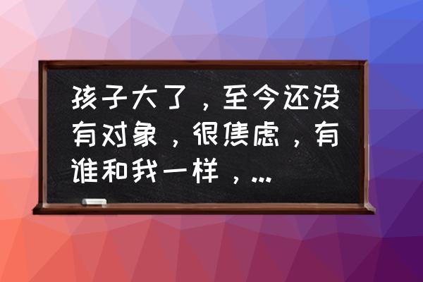 圈子太小难找对象 孩子大了，至今还没有对象，很焦虑，有谁和我一样，能否说说感受？