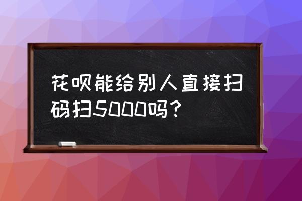 花呗能不能直接扫给个人 花呗能给别人直接扫码扫5000吗？