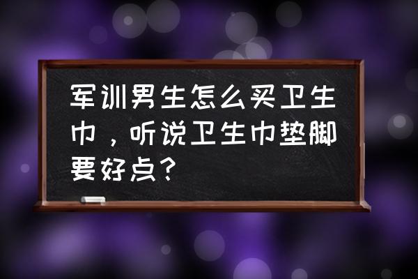 军训的必备神器赶快装起来吧 军训男生怎么买卫生巾，听说卫生巾垫脚要好点？