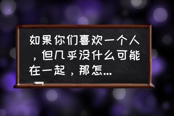 两个深爱却不能在一起的人 如果你们喜欢一个人，但几乎没什么可能在一起，那怎么办呀？