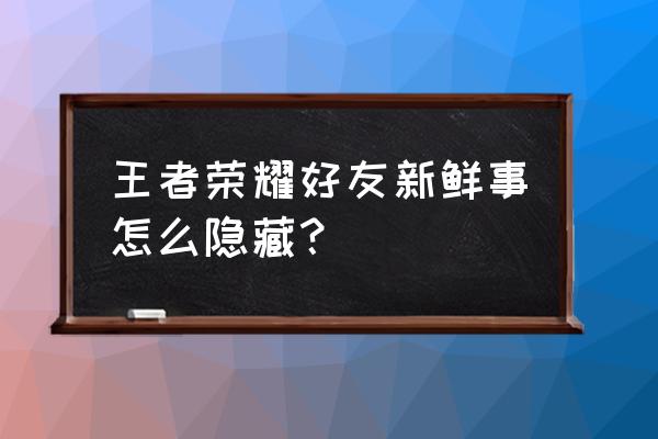 王者荣耀中如何关掉微信好友 王者荣耀好友新鲜事怎么隐藏？