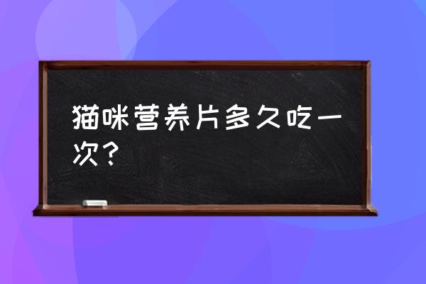 猫咪只吃营养膏能维持多久 猫咪营养片多久吃一次？