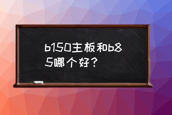 b150主板最佳升级方案 b150主板和b85哪个好？