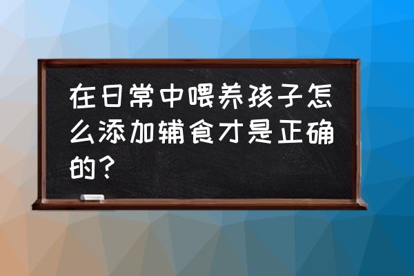 婴儿全程辅食添加方案 在日常中喂养孩子怎么添加辅食才是正确的？