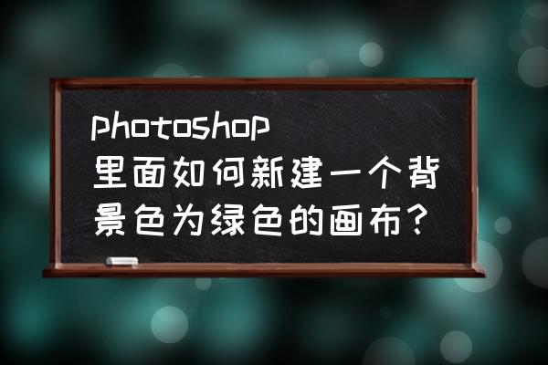 ps怎么新建自己想要的颜色画布 photoshop里面如何新建一个背景色为绿色的画布？