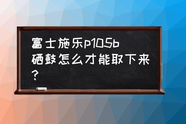 富士av105相机测评 富士施乐p105b硒鼓怎么才能取下来？