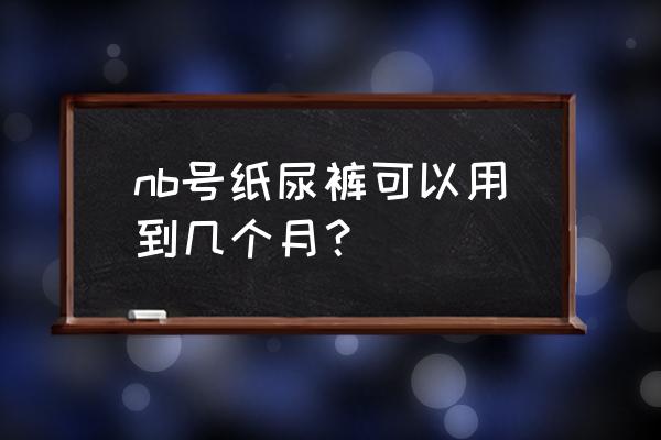 纸尿裤使用到几个月是最好的 nb号纸尿裤可以用到几个月？