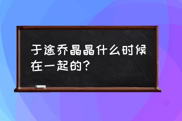 恋爱在一起多少天怎么记录的 于途乔晶晶什么时候在一起的？