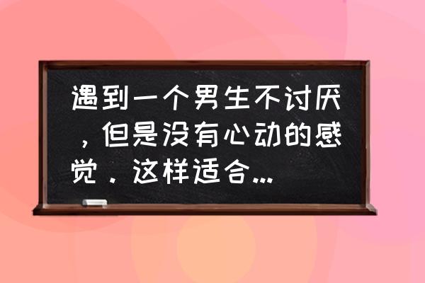 朋友在精而不在多 遇到一个男生不讨厌，但是没有心动的感觉。这样适合在一起吗？