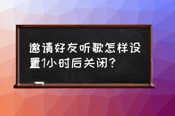 qq音乐怎么关闭微信好友获取 邀请好友听歌怎样设置1小时后关闭？