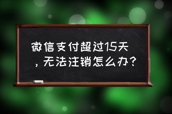 微信支付有余额不满15天怎么注销 微信支付超过15天，无法注销怎么办？