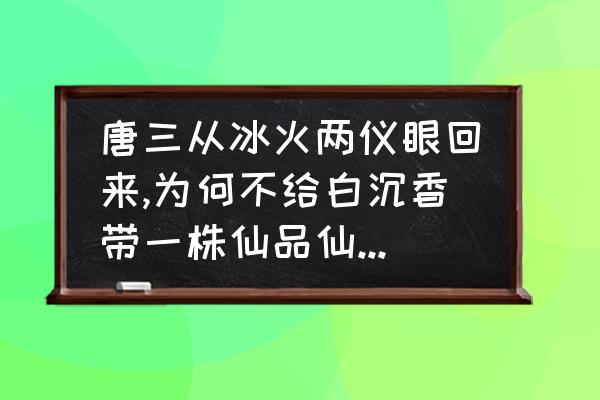 唐三小舞订婚歌曲 唐三从冰火两仪眼回来,为何不给白沉香带一株仙品仙草提升实力？