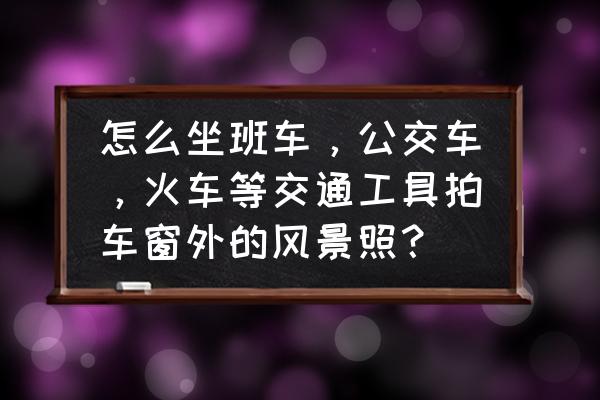 怎样用手机拍照取景 怎么坐班车，公交车，火车等交通工具拍车窗外的风景照？