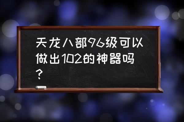 将神炼魂系统有什么用 天龙八部96级可以做出102的神器吗？