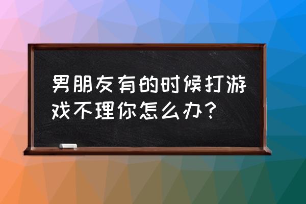 qq里面的小游戏可以玩 男朋友有的时候打游戏不理你怎么办？