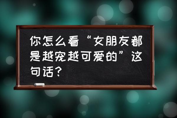 如何让女朋友觉得自己可爱 你怎么看“女朋友都是越宠越可爱的”这句话？