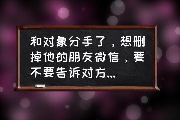 分手了该咋说 和对象分手了，想删掉他的朋友微信，要不要告诉对方删掉她？