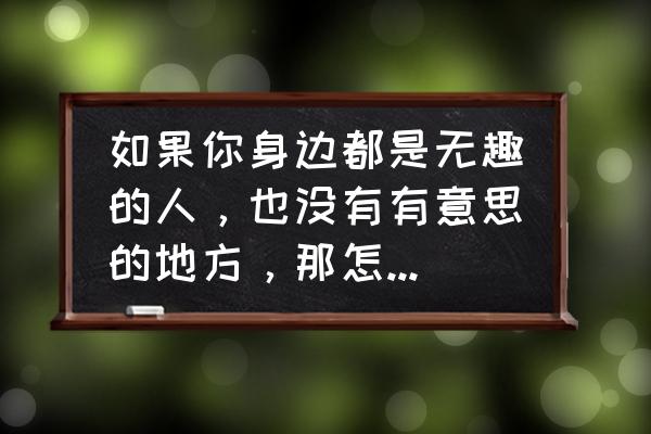 怎么让一个无趣的人变有趣 如果你身边都是无趣的人，也没有有意思的地方，那怎么才能让生活有趣起来？