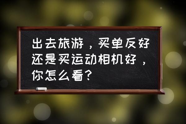 单反好还是单电相机好 出去旅游，买单反好还是买运动相机好，你怎么看？