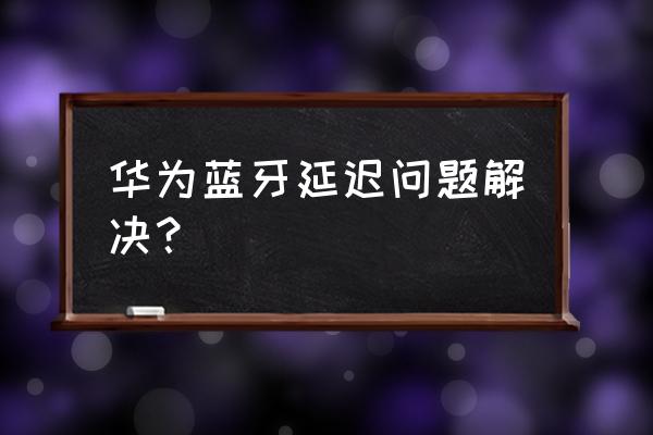 华为蓝牙耳机有延迟怎么更改设置 华为蓝牙延迟问题解决？