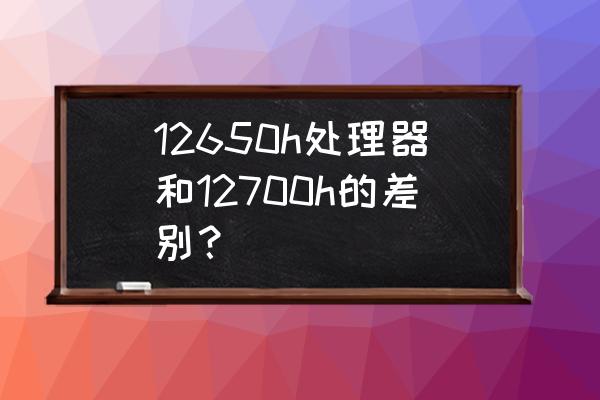 处理器和cpu怎么选 12650h处理器和12700h的差别？