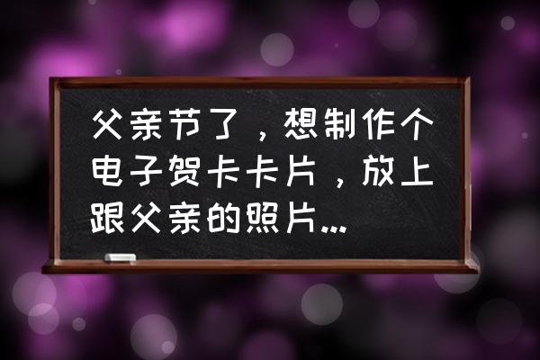 如何制作可以发给别人的电子贺卡 父亲节了，想制作个电子贺卡卡片，放上跟父亲的照片，怎么做？