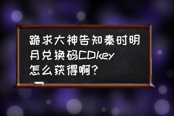 秦时明月世界手游礼包cdkey领取 跪求大神告知秦时明月兑换码CDkey怎么获得啊？