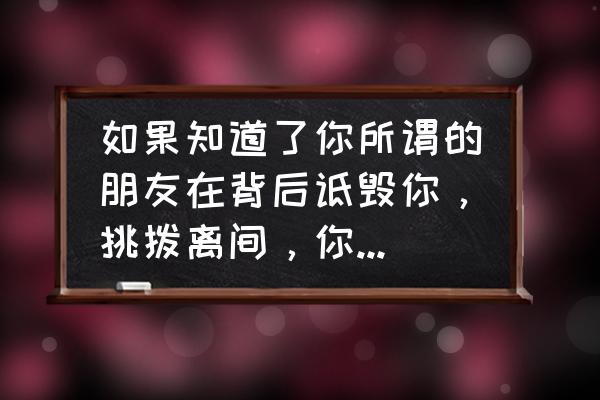 朋友在后面说你坏话你怎么处理 如果知道了你所谓的朋友在背后诋毁你，挑拨离间，你会怎么做？