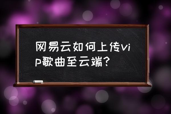 网易云怎么用自己手机上传歌曲 网易云如何上传vip歌曲至云端？