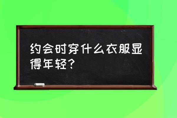 适合约会的穿搭休闲 约会时穿什么衣服显得年轻？