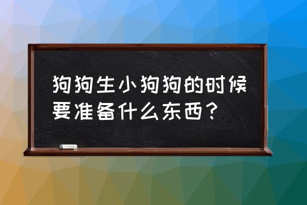 刚出生的幼犬怎么养最佳专业回答 狗狗生小狗狗的时候要准备什么东西？