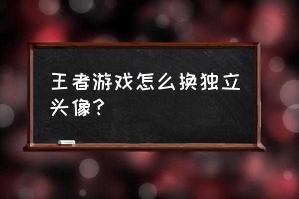 王者荣耀中自己的头像怎么设置 王者游戏怎么换独立头像？