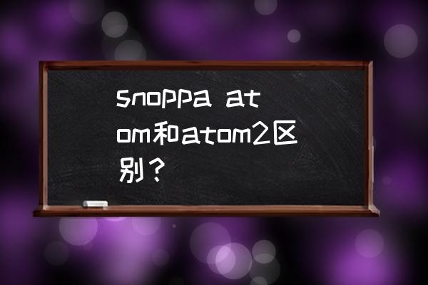 snoppa atom 使用说明书 snoppa atom和atom2区别？