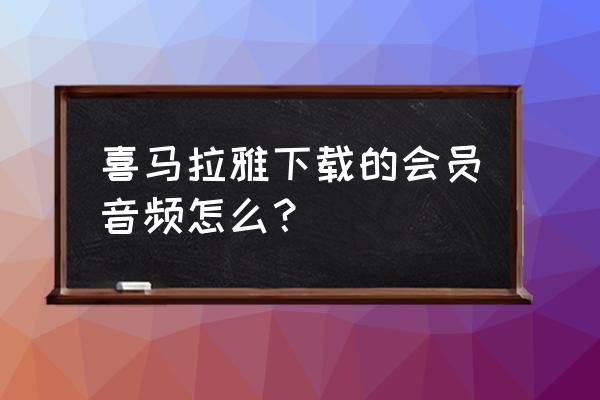 如何找到从喜马拉雅下载的声音 喜马拉雅下载的会员音频怎么？