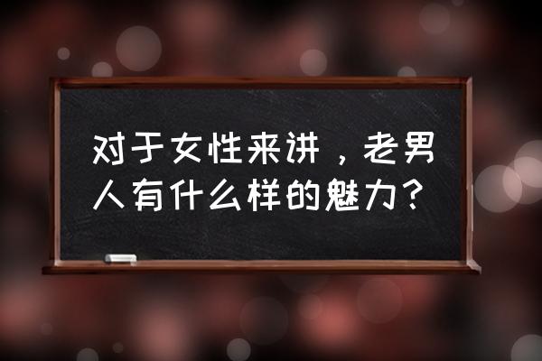 怎么才能成熟有男人的魅力 对于女性来讲，老男人有什么样的魅力？