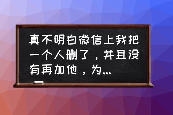 微信一方删除另一方没有删除 真不明白微信上我把一个人删了，并且没有再加他，为什么又会显示对方？