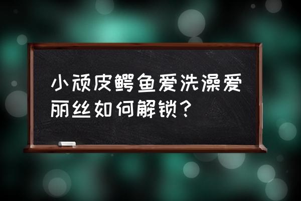 鳄鱼小顽皮爱洗澡为什么玩不了了 小顽皮鳄鱼爱洗澡爱丽丝如何解锁？