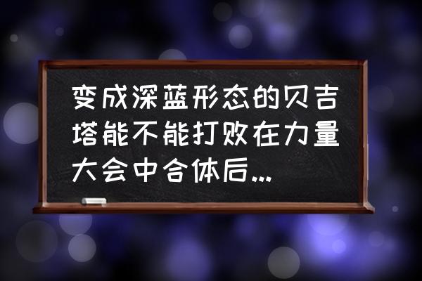 魔人布欧怎么刷副本 变成深蓝形态的贝吉塔能不能打败在力量大会中合体后的凯夫拉？