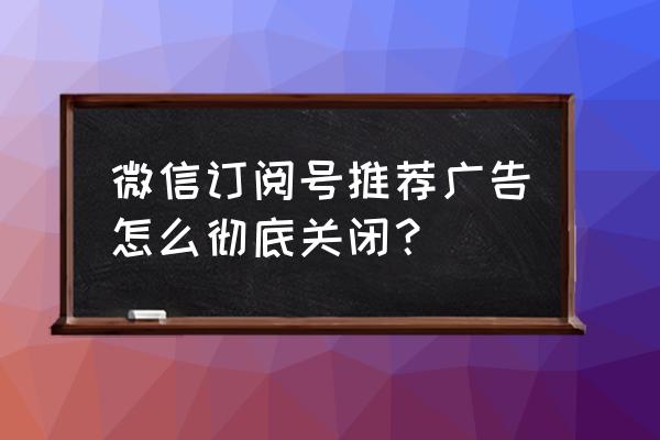 有线电视开机订阅广告怎么关掉 微信订阅号推荐广告怎么彻底关闭？