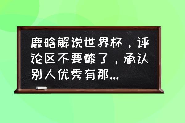 鹿晗解说世界杯水平怎么样 鹿晗解说世界杯，评论区不要酸了，承认别人优秀有那么难吗？