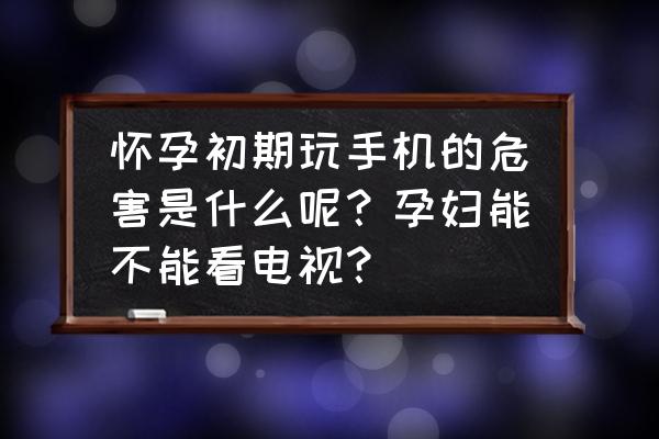 怀孕玩手机时间长对孩子有影响吗 怀孕初期玩手机的危害是什么呢？孕妇能不能看电视？